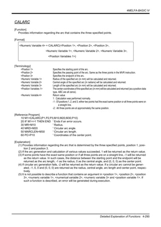 4MELFA-BASIC IV
Detailed Explanation of Functions 4-290
CALARC
[Function]
Provides information regarding the arc that contains the three specified points.
[Format]
[Terminology]
<Position 1> Specifies the starting point of the arc.
<Position 2> Specifies the passing point of the arc. Same as the three points in the MVR instruction.
<Position 3> Specifies the endpoint of the arc.
<Numeric Variable 1> Radius of the specified arc (in mm) will be calculated and returned.
<Numeric Variable 2> Central angle of the specified arc (in radians) will be calculated and returned.
<Numeric Variable 3> Length of the specified arc (in mm) will be calculated and returned.
<Position Variables 1> Thecentercoordinatesofthespecifiedarc(inmm)willbecalculatedandreturned(asapositiondata
type, ABC are all zeros).
<Numeric Variable 4> Return value
1 : Calculation was performed normally.
-1 : Of positions 1, 2, and 3, either two points had the exact same position or all three points were on
a straight line.
-2 : All three points are at approximately the same position.
[Reference Program]
10 M1=CALARC(P1,P2,P3,M10,M20,M30,P10)
20 IF M1<>1 THEN END ' Ends if an error occurs.
30 MR=M10 ' Radius.
40 MRD=M20 ' Circular arc angle.
50 MARCLEN=M30 ' Circular arc length.
60 PC=P10 ' Coordinates of the center point.
[Explanation]
(1) Provides information regarding the arc that is determined by the three specified points, position 1, posi-
tion 2 and position 3.
(2) If the arc generation and calculation of various values succeeded, 1 will be returned as the return value.
(3) If some points have the exact same position or if all three points are on a straight line, -1 will be returned
as the return value. In such cases, the distance between the starting point and the endpoint will be
returned as the arc length, -1 as the radius, 0 as the central angle, and (0, 0, 0) as the center point.
(4) If circular arc generation fails, -2 will be returned as the return value. If a circular arc cannot be gener-
ated, -1, 0, 0 and (0, 0, 0) are returned as the radius, central angle, arc length and center point, respec-
tively.
(5) It is not possible to describe a function that contains an argument in <position 1>, <position 2>, <position
3>, <numeric variable 1>, <numerical variable 2>, <numeric variable 3> and <position variable 1>. If
such a function is described, an error will be generated during execution.
<Numeric Variable 4> = CALARC(<Position 1>, <Position 2>, <Position 3>,
<Numeric Variable 1>, <Numeric Variable 2>, <Numeric Variable 3>,
<Position Variables 1>)
 