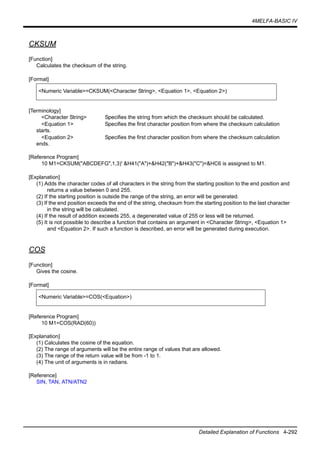 4MELFA-BASIC IV
Detailed Explanation of Functions 4-292
CKSUM
[Function]
Calculates the checksum of the string.
[Format]
[Terminology]
<Character String> Specifies the string from which the checksum should be calculated.
<Equation 1> Specifies the first character position from where the checksum calculation
starts.
<Equation 2> Specifies the first character position from where the checksum calculation
ends.
[Reference Program]
10 M1=CKSUM("ABCDEFG",1,3)' &H41("A")+&H42("B")+&H43("C")=&HC6 is assigned to M1.
[Explanation]
(1) Adds the character codes of all characters in the string from the starting position to the end position and
returns a value between 0 and 255.
(2) If the starting position is outside the range of the string, an error will be generated.
(3) If the end position exceeds the end of the string, checksum from the starting position to the last character
in the string will be calculated.
(4) If the result of addition exceeds 255, a degenerated value of 255 or less will be returned.
(5) It is not possible to describe a function that contains an argument in <Character String>, <Equation 1>
and <Equation 2>. If such a function is described, an error will be generated during execution.
COS
[Function]
Gives the cosine.
[Format]
[Reference Program]
10 M1=COS(RAD(60))
[Explanation]
(1) Calculates the cosine of the equation.
(2) The range of arguments will be the entire range of values that are allowed.
(3) The range of the return value will be from -1 to 1.
(4) The unit of arguments is in radians.
[Reference]
SIN, TAN, ATN/ATN2
<Numeric Variable>=CKSUM(<Character String>, <Equation 1>, <Equation 2>)
<Numeric Variable>=COS(<Equation>)
 
