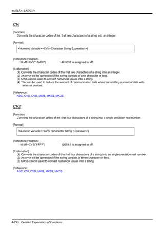 4-293 Detailed Explanation of Functions
4MELFA-BASIC IV
CVI
[Function]
Converts the character codes of the first two characters of a string into an integer.
[Format]
[Reference Program]
10 M1=CVI("10ABC") ' &H3031 is assigned to M1.
[Explanation]
(1) Converts the character codes of the first two characters of a string into an integer.
(2) An error will be generated if the string consists of one character or less.
(3) MKI$ can be used to convert numerical values into a string.
(4) This can be used to reduce the amount of communication data when transmitting numerical data with
external devices.
[Reference]
ASC, CVS, CVD, MKI$, MKS$, MKD$
CVS
[Function]
Converts the character codes of the first four characters of a string into a single precision real number.
[Format]
[Reference Program]
10 M1=CVS("FFFF") ' 12689.6 is assigned to M1.
[Explanation]
(1) Converts the character codes of the first four characters of a string into an single-precision real number.
(2) An error will be generated if the string consists of three character or less.
(3) MKS$ can be used to convert numerical values into a string.
[Reference]
ASC, CVI, CVD, MKI$, MKS$, MKD$
<Numeric Variable>=CVI(<Character String Expression>)
<Numeric Variable>=CVS(<Character String Expression>)
 