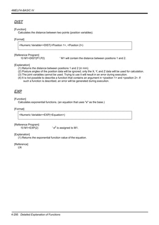 4-295 Detailed Explanation of Functions
4MELFA-BASIC IV
DIST
[Function]
Calculates the distance between two points (position variables).
[Format]
[Reference Program]
10 M1=DIST(P1,P2) ' M1 will contain the distance between positions 1 and 2.
[Explanation]
(1) Returns the distance between positions 1 and 2 (in mm).
(2) Posture angles of the position data will be ignored; only the X, Y, and Z data will be used for calculation.
(3) The joint variables cannot be used. Trying to use it will result in an error during execution.
(4) It is not possible to describe a function that contains an argument in <position 1> and <position 2>. If
such a function is described, an error will be generated during execution.
EXP
[Function]
Calculates exponential functions. (an equation that uses "e" as the base.)
[Format]
[Reference Program]
10 M1=EXP(2) ' e2 is assigned to M1.
[Explanation]
(1) Returns the exponential function value of the equation.
[Reference]
LN
<Numeric Variable>=DIST(<Position 1>, <Position 2>)
<Numeric Variable>=EXP(<Equation>)
 