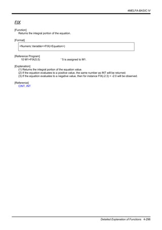 4MELFA-BASIC IV
Detailed Explanation of Functions 4-296
FIX
[Function]
Returns the integral portion of the equation.
[Format]
[Reference Program]
10 M1=FIX(5.5) ' 5 is assigned to M1.
[Explanation]
(1) Returns the integral portion of the equation value.
(2) If the equation evaluates to a positive value, the same number as INT will be returned.
(3) If the equation evaluates to a negative value, then for instance FIX(-2.3) = -2.0 will be observed.
[Reference]
CINT, INT
<Numeric Variable>=FIX(<Equation>)
 