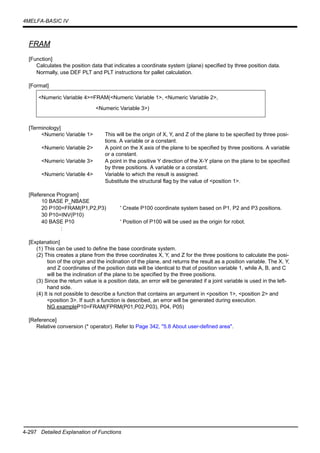 4-297 Detailed Explanation of Functions
4MELFA-BASIC IV
FRAM
[Function]
Calculates the position data that indicates a coordinate system (plane) specified by three position data.
Normally, use DEF PLT and PLT instructions for pallet calculation.
[Format]
[Terminology]
<Numeric Variable 1> This will be the origin of X, Y, and Z of the plane to be specified by three posi-
tions. A variable or a constant.
<Numeric Variable 2> A point on the X axis of the plane to be specified by three positions. A variable
or a constant.
<Numeric Variable 3> A point in the positive Y direction of the X-Y plane on the plane to be specified
by three positions. A variable or a constant.
<Numeric Variable 4> Variable to which the result is assigned.
Substitute the structural flag by the value of <position 1>.
[Reference Program]
10 BASE P_NBASE
20 P100=FRAM(P1,P2,P3) ' Create P100 coordinate system based on P1, P2 and P3 positions.
30 P10=INV(P10)
40 BASE P10 ' Position of P100 will be used as the origin for robot.
:
[Explanation]
(1) This can be used to define the base coordinate system.
(2) This creates a plane from the three coordinates X, Y, and Z for the three positions to calculate the posi-
tion of the origin and the inclination of the plane, and returns the result as a position variable. The X, Y,
and Z coordinates of the position data will be identical to that of position variable 1, while A, B, and C
will be the inclination of the plane to be specified by the three positions.
(3) Since the return value is a position data, an error will be generated if a joint variable is used in the left-
hand side.
(4) It is not possible to describe a function that contains an argument in <position 1>, <position 2> and
<position 3>. If such a function is described, an error will be generated during execution.
NG exampleP10=FRAM(FPRM(P01,P02,P03), P04, P05)
[Reference]
Relative conversion (* operator). Refer to Page 342, "5.8 About user-defined area".
<Numeric Variable 4>=FRAM(<Numeric Variable 1>, <Numeric Variable 2>,
<Numeric Variable 3>)
 