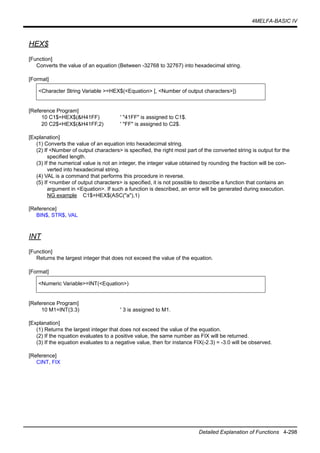 4MELFA-BASIC IV
Detailed Explanation of Functions 4-298
HEX$
[Function]
Converts the value of an equation (Between -32768 to 32767) into hexadecimal string.
[Format]
[Reference Program]
10 C1$=HEX$(&H41FF) ' "41FF" is assigned to C1$.
20 C2$=HEX$(&H41FF,2) ' "FF" is assigned to C2$.
[Explanation]
(1) Converts the value of an equation into hexadecimal string.
(2) If <Number of output characters> is specified, the right most part of the converted string is output for the
specified length.
(3) If the numerical value is not an integer, the integer value obtained by rounding the fraction will be con-
verted into hexadecimal string.
(4) VAL is a command that performs this procedure in reverse.
(5) If <number of output characters> is specified, it is not possible to describe a function that contains an
argument in <Equation>. If such a function is described, an error will be generated during execution.
NG example C1$=HEX$(ASC("a"),1)
[Reference]
BIN$, STR$, VAL
INT
[Function]
Returns the largest integer that does not exceed the value of the equation.
[Format]
[Reference Program]
10 M1=INT(3.3) ' 3 is assigned to M1.
[Explanation]
(1) Returns the largest integer that does not exceed the value of the equation.
(2) If the nquation evaluates to a positive value, the same number as FIX will be returned.
(3) If the equation evaluates to a negative value, then for instance FIX(-2.3) = -3.0 will be observed.
[Reference]
CINT, FIX
<Character String Variable >=HEX$(<Equation> [, <Number of output characters>])
<Numeric Variable>=INT(<Equation>)
 