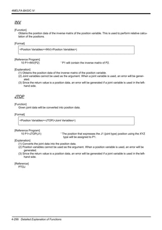 4-299 Detailed Explanation of Functions
4MELFA-BASIC IV
INV
[Function]
Obtains the position data of the inverse matrix of the position variable. This is used to perform relative calcu-
lation of the positions.
[Format]
[Reference Program]
10 P1=INV(P2) ' P1 will contain the inverse matrix of P2.
[Explanation]
(1) Obtains the position data of the inverse matrix of the position variable.
(2) Joint variables cannot be used as the argument. When a joint variable is used, an error will be gener-
ated.
(3) Since the return value is a position data, an error will be generated if a joint variable is used in the left-
hand side.
JTOP
[Function]
Given joint data will be converted into position data.
[Format]
[Reference Program]
10 P1=JTOP(J1) ' The position that expresses the J1 (joint type) position using the XYZ
type will be assigned to P1.
[Explanation]
(1) Converts the joint data into the position data.
(2) Position variables cannot be used as the argument. When a position variable is used, an error will be
generated.
(3) Since the return value is a position data, an error will be generated if a joint variable is used in the left-
hand side.
[Reference]
PTOJ
<Position Variables>=INV(<Position Variables>)
<Position Variables>=JTOP(<Joint Variables>)
 