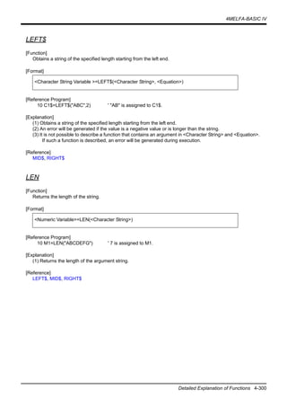4MELFA-BASIC IV
Detailed Explanation of Functions 4-300
LEFT$
[Function]
Obtains a string of the specified length starting from the left end.
[Format]
[Reference Program]
10 C1$=LEFT$("ABC",2) ' "AB" is assigned to C1$.
[Explanation]
(1) Obtains a string of the specified length starting from the left end.
(2) An error will be generated if the value is a negative value or is longer than the string.
(3) It is not possible to describe a function that contains an argument in <Character String> and <Equation>.
If such a function is described, an error will be generated during execution.
[Reference]
MID$, RIGHT$
LEN
[Function]
Returns the length of the string.
[Format]
[Reference Program]
10 M1=LEN("ABCDEFG") ' 7 is assigned to M1.
[Explanation]
(1) Returns the length of the argument string.
[Reference]
LEFT$, MID$, RIGHT$
<Character String Variable >=LEFT$(<Character String>, <Equation>)
<Numeric Variable>=LEN(<Character String>)
 