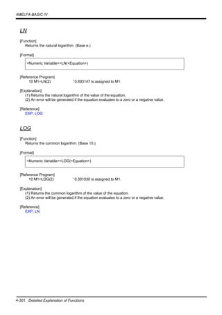 4-301 Detailed Explanation of Functions
4MELFA-BASIC IV
LN
[Function]
Returns the natural logarithm. (Base e.)
[Format]
[Reference Program]
10 M1=LN(2) ' 0.693147 is assigned to M1.
[Explanation]
(1) Returns the natural logarithm of the value of the equation.
(2) An error will be generated if the equation evaluates to a zero or a negative value.
[Reference]
EXP, LOG
LOG
[Function]
Returns the common logarithm. (Base 10.)
[Format]
[Reference Program]
10 M1=LOG(2) ' 0.301030 is assigned to M1.
[Explanation]
(1) Returns the common logarithm of the value of the equation.
(2) An error will be generated if the equation evaluates to a zero or a negative value.
[Reference]
EXP, LN
<Numeric Variable>=LN(<Equation>)
<Numeric Variable>=LOG(<Equation>)
 