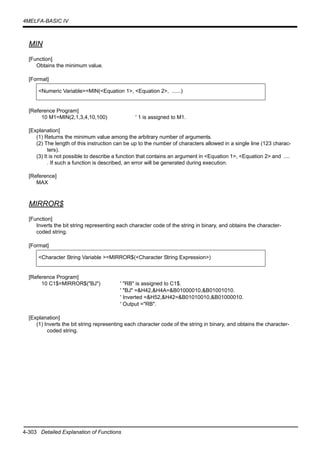 4-303 Detailed Explanation of Functions
4MELFA-BASIC IV
MIN
[Function]
Obtains the minimum value.
[Format]
[Reference Program]
10 M1=MIN(2,1,3,4,10,100) ' 1 is assigned to M1.
[Explanation]
(1) Returns the minimum value among the arbitrary number of arguments.
(2) The length of this instruction can be up to the number of characters allowed in a single line (123 charac-
ters).
(3) It is not possible to describe a function that contains an argument in <Equation 1>, <Equation 2> and ....
. If such a function is described, an error will be generated during execution.
[Reference]
MAX
MIRROR$
[Function]
Inverts the bit string representing each character code of the string in binary, and obtains the character-
coded string.
[Format]
[Reference Program]
10 C1$=MIRROR$("BJ") ' "RB" is assigned to C1$.
' "BJ" =&H42,&H4A=&B01000010,&B01001010.
' Inverted =&H52,&H42=&B01010010,&B01000010.
' Output ="RB".
[Explanation]
(1) Inverts the bit string representing each character code of the string in binary, and obtains the character-
coded string.
<Numeric Variable>=MIN(<Equation 1>, <Equation 2>, ......)
<Character String Variable >=MIRROR$(<Character String Expression>)
 