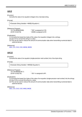 4MELFA-BASIC IV
Detailed Explanation of Functions 4-304
MKI$
[Function]
Converts the value of an equation (integer) into a two-byte string.
[Format]
[Reference Program]
10 C1$=MKI$(20299) ' "OK" is assigned to C1$.
20 M1=CVI(C1$) ' 20299 is assigned to M1.
[Explanation]
(1) Converts the lowest two bytes of the value of an equation (integer) into a strings.
(2) Use CVI to convert the string to a value.
(3) This can be used to reduce the amount of communication data when transmitting numerical data to
external devices.
[Reference]
ASC, CVI, CVS, CVD, MKS$, MKD$
MKS$
[Function]
Converts the value of an equation (single-precision real number) into a four-byte string.
[Format]
[Reference Program]
10 C1$=MKS$(100.1) '
20 M1=CVS(C1$) ' 100.1 is assigned to M1.
[Explanation]
(1) Converts the lowest four bytes of the value of an equation (single-precision real number) into the strings.
(2) Use CVS to convert the string to a value.
(3) This can be used to reduce the amount of communication data when transmitting numerical data to
external devices.
[Reference]
ASC, CVI, CVS, CVD, MKI$, MKD$
<Character String Variable >=MKI$(<Equation>)
<Character String Variable >=MKS$(<Equation>)
 