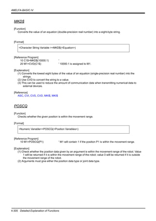 4-305 Detailed Explanation of Functions
4MELFA-BASIC IV
MKD$
[Function]
Converts the value of an equation (double-precision real number) into a eight-byte string.
[Format]
[Reference Program]
10 C1$=MKD$(10000.1) '
20 M1=CVD(C1$) ' 10000.1 is assigned to M1.
[Explanation]
(1) Converts the lowest eight bytes of the value of an equation (single-precision real number) into the
strings.
(2) Use CVD to convert the string to a value.
(3) This can be used to reduce the amount of communication data when transmitting numerical data to
external devices.
[Reference]
ASC, CVI, CVS, CVD, MKI$, MKI$
POSCQ
[Function]
Checks whether the given position is within the movement range.
[Format]
[Reference Program]
10 M1=POSCQ(P1) ' M1 will contain 1 if the position P1 is within the movement range.
[Explanation]
(1) Check whether the position data given by an argument is within the movement range of the robot. Value
1 will be returned if it is within the movement range of the robot; value 0 will be returned if it is outside
the movement range of the robot.
(2) Arguments must give either the position data type or joint data type.
<Character String Variable >=MKD$(<Equation>)
<Numeric Variable>=POSCQ(<Position Variables>)
 