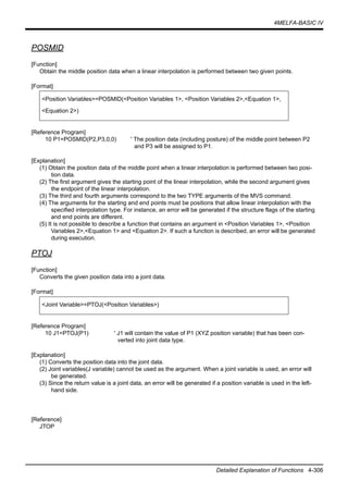 4MELFA-BASIC IV
Detailed Explanation of Functions 4-306
POSMID
[Function]
Obtain the middle position data when a linear interpolation is performed between two given points.
[Format]
[Reference Program]
10 P1=POSMID(P2,P3,0,0) ' The position data (including posture) of the middle point between P2
and P3 will be assigned to P1.
[Explanation]
(1) Obtain the position data of the middle point when a linear interpolation is performed between two posi-
tion data.
(2) The first argument gives the starting point of the linear interpolation, while the second argument gives
the endpoint of the linear interpolation.
(3) The third and fourth arguments correspond to the two TYPE arguments of the MVS command.
(4) The arguments for the starting and end points must be positions that allow linear interpolation with the
specified interpolation type. For instance, an error will be generated if the structure flags of the starting
and end points are different.
(5) It is not possible to describe a function that contains an argument in <Position Variables 1>, <Position
Variables 2>,<Equation 1> and <Equation 2>. If such a function is described, an error will be generated
during execution.
PTOJ
[Function]
Converts the given position data into a joint data.
[Format]
[Reference Program]
10 J1=PTOJ(P1) ' J1 will contain the value of P1 (XYZ position variable) that has been con-
verted into joint data type.
[Explanation]
(1) Converts the position data into the joint data.
(2) Joint variables(J variable) cannot be used as the argument. When a joint variable is used, an error will
be generated.
(3) Since the return value is a joint data, an error will be generated if a position variable is used in the left-
hand side.
[Reference]
JTOP
<Position Variables>=POSMID(<Position Variables 1>, <Position Variables 2>,<Equation 1>,
<Equation 2>)
<Joint Variable>=PTOJ(<Position Variables>)
 