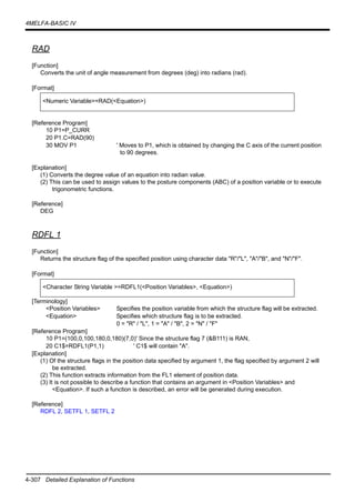 4-307 Detailed Explanation of Functions
4MELFA-BASIC IV
RAD
[Function]
Converts the unit of angle measurement from degrees (deg) into radians (rad).
[Format]
[Reference Program]
10 P1=P_CURR
20 P1.C=RAD(90)
30 MOV P1 ' Moves to P1, which is obtained by changing the C axis of the current position
to 90 degrees.
[Explanation]
(1) Converts the degree value of an equation into radian value.
(2) This can be used to assign values to the posture components (ABC) of a position variable or to execute
trigonometric functions.
[Reference]
DEG
RDFL 1
[Function]
Returns the structure flag of the specified position using character data "R"/"L", "A"/"B", and "N"/"F".
[Format]
[Terminology]
<Position Variables> Specifies the position variable from which the structure flag will be extracted.
<Equation> Specifies which structure flag is to be extracted.
0 = "R" / "L", 1 = "A" / "B", 2 = "N" / "F"
[Reference Program]
10 P1=(100,0,100,180,0,180)(7,0)' Since the structure flag 7 (&B111) is RAN,
20 C1$=RDFL1(P1,1) ' C1$ will contain "A".
[Explanation]
(1) Of the structure flags in the position data specified by argument 1, the flag specified by argument 2 will
be extracted.
(2) This function extracts information from the FL1 element of position data.
(3) It is not possible to describe a function that contains an argument in <Position Variables> and
<Equation>. If such a function is described, an error will be generated during execution.
[Reference]
RDFL 2, SETFL 1, SETFL 2
<Numeric Variable>=RAD(<Equation>)
<Character String Variable >=RDFL1(<Position Variables>, <Equation>)
 