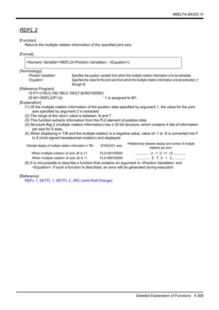 4MELFA-BASIC IV
Detailed Explanation of Functions 4-308
RDFL 2
[Function]
Returns the multiple rotation information of the specified joint axis.
[Format]
[Terminology]
<Position Variables> Specifies the position variable from which the multiple rotation information is to be extracted.
<Equation> Specifies the value for the joint axis from which the multiple rotation information is to be extracted. (1
through 8)
[Reference Program]
10 P1=(100,0,100,180,0,180)(7,&H00100000)'
20 M1=RDFL2(P1,6) ' 1 is assigned to M1.
[Explanation]
(1) Of the multiple rotation information of the position data specified by argument 1, the value for the joint
axis specified by argument 2 is extracted.
(2) The range of the return value is between -8 and 7.
(3) This function extracts information from the FL2 element of position data.
(4) Structure flag 2 (multiple rotation information) has a 32-bit structure, which contains 4 bits of information
per axis for 8 axes.
(5) When displaying in T/B and the multiple rotation is a negative value, value of -1 to -8 is converted into F
to 8 (4-bit signed hexadecimal notation) and displayed.
(6) It is not possible to describe a function that contains an argument in <Position Variables> and
<Equation>. If such a function is described, an error will be generated during execution.
[Reference]
RDFL 1, SETFL 1, SETFL 2, JRC (Joint Roll Change)
<Numeric Variable>=RDFL2(<Position Variables>, <Equation>)
<Sample display of multiple rotation information in TB> 87654321 axis
<Relationship between display and number of multiple
rotations per axis>
When multiple rotation of axis J6 is +1: FL2=00100000 ............... -2 -1 0 +1 +2...............
When multiple rotation of axis J6 is -1: FL2=00F00000 ............... E F 0 1 2...............
 
