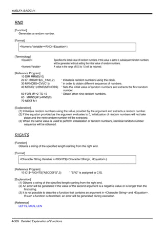 4-309 Detailed Explanation of Functions
4MELFA-BASIC IV
RND
[Function]
Generates a random number.
[Format]
[Terminology]
<Equation> Specifies the initial value of random numbers. If this value is set to 0, subsequent random numbers
will be generated without setting the initial value of random numbers.
<Numeric Variable> A value in the range of 0.0 to 1.0 will be returned.
[Reference Program]
10 DIM MRND(10)
20 C1=RIGHT$(C_TIME,2) ' Initializes random numbers using the clock.
30 MRNDBS=CVI(C1)) ' in order to obtain different sequence of numbers.
40 MRND(1)=RND(MRNDBS) ' Sets the initial value of random numbers and extracts the first random
number.
50 FOR M1=2 TO 10 ' Obtain other nine random numbers.
60 MRND(M1)=RND(0)
70 NEXT M1
[Explanation]
(1) Initializes random numbers using the value provided by the argument and extracts a random number.
(2) If the equation provided as the argument evaluates to 0, initialization of random numbers will not take
place and the next random number will be extracted.
(3) When the same value is used to perform initialization of random numbers, identical random number
sequence will be obtained.
RIGHT$
[Function]
Obtains a string of the specified length starting from the right end.
[Format]
[Reference Program]
10 C1$=RIGHT$("ABCDEFG",3) ' "EFG" is assigned to C1$.
[Explanation]
(1) Obtains a string of the specified length starting from the right end.
(2) An error will be generated if the value of the second argument is a negative value or is longer than the
first string.
(3) It is not possible to describe a function that contains an argument in <Character String> and <Equation>.
If such a function is described, an error will be generated during execution.
[Reference]
LEFT$, MID$, LEN
<Numeric Variable>=RND(<Equation>)
<Character String Variable >=RIGHT$(<Character String>, <Equation>)
 