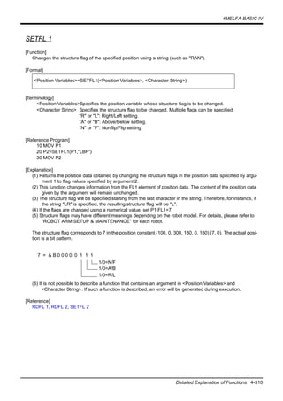 4MELFA-BASIC IV
Detailed Explanation of Functions 4-310
SETFL 1
[Function]
Changes the structure flag of the specified position using a string (such as "RAN").
[Format]
[Terminology]
<Position Variables>Specifies the position variable whose structure flag is to be changed.
<Character String> Specifies the structure flag to be changed. Multiple flags can be specified.
"R" or "L": Right/Left setting.
"A" or "B": Above/Below setting.
"N" or "F": Nonflip/Flip setting.
[Reference Program]
10 MOV P1
20 P2=SETFL1(P1,"LBF")
30 MOV P2
[Explanation]
(1) Returns the position data obtained by changing the structure flags in the position data specified by argu-
ment 1 to flag values specified by argument 2.
(2) This function changes information from the FL1 element of position data. The content of the position data
given by the argument will remain unchanged.
(3) The structure flag will be specified starting from the last character in the string. Therefore, for instance, if
the string "LR" is specified, the resulting structure flag will be "L".
(4) If the flags are changed using a numerical value, set P1.FL1=7.
(5) Structure flags may have different meanings depending on the robot model. For details, please refer to
"ROBOT ARM SETUP & MAINTENANCE" for each robot.
The structure flag corresponds to 7 in the position constant (100, 0, 300, 180, 0, 180) (7, 0). The actual posi-
tion is a bit pattern.
(6) It is not possible to describe a function that contains an argument in <Position Variables> and
<Character String>. If such a function is described, an error will be generated during execution.
[Reference]
RDFL 1, RDFL 2, SETFL 2
<Position Variables>=SETFL1(<Position Variables>, <Character String>)
7 = & B 0 0 0 0 0 1 1 1
1/0=N/F
1/0=A/B
1/0=R/L
 