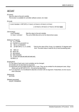 4MELFA-BASIC IV
Detailed Explanation of Functions 4-312
SETJNT
[Function]
Sets the value to the joint variable.
This function is available for controller software version J2 or later.
[Format]
[Terminology]
<Joint Variable> Sets the value to the joint variable.
<J1 Axis>-<J8 Axis> The unit is RAD (the unit is mm for direct-driven axes).
[Reference Program]
10 J1=J_CURR
20 FOR M1=0 to 60 SETP 10
30 M2=J1.J3+RAD(M1)
40 J2=SETJNT(J1.J1,J1.J2,M2) ' Only for the value of the J3 axis, it is rotated by 10 degrees each
time. The same value is used for the J4 and succeeding axes.
50 MOV J2
60 NEXT M1
70 M0=RAD(0)
80 M90=RAD(90)
70 J3=SETJNT(M0,M0,M90,M0,M90,M0)
100 MOV J3
[Explanation]
(1) The value of each axis in joint variables can be changed.
(2) Variable can be described as arguments.
(3) Arguments can be omitted except for the J1 axis. They can be omitted for all subsequent axes. (Argu-
ments such as SETJNT(10,10,,,,10) cannot be described.)
(4) In an argument, it is not allowed to describe a function with an argument. If described, an error occurs
when executed.
[Reference]
SETPOS
[Related parameter]
AXUNT, PRGMDEG
<<Joint Variable>>=SETJNT(<J1 Axis>[,<J2 Axis>[,<J3 Axis>[,<J4 Axis>
[,<J5 Axis>[,<J6 Axis>[,<J7 Axis>[,<J8 Axis>]]]]]]])
 