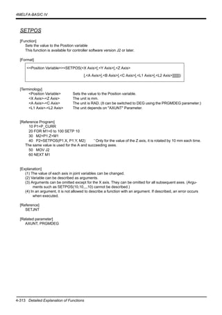 4-313 Detailed Explanation of Functions
4MELFA-BASIC IV
SETPOS
[Function]
Sets the value to the Position variable
This function is available for controller software version J2 or later.
[Format]
[Terminology]
<Position Variable> Sets the value to the Position variable.
<X Axis>-<Z Axis> The unit is mm.
<A Axis>-<C Axis> The unit is RAD. (It can be switched to DEG using the PRGMDEG parameter.)
<L1 Axis>-<L2 Axis> The unit depends on "AXUNT" Parameter.
[Reference Program]
10 P1=P_CURR
20 FOR M1=0 to 100 SETP 10
30 M2=P1.Z+M1
40 P2=SETPOS(P1.X, P1.Y, M2) ' Only for the value of the Z axis, it is rotated by 10 mm each time.
The same value is used for the A and succeeding axes.
50 MOV J2
60 NEXT M1
[Explanation]
(1) The value of each axis in joint variables can be changed.
(2) Variable can be described as arguments.
(3) Arguments can be omitted except for the X axis. They can be omitted for all subsequent axes. (Argu-
ments such as SETPOS(10,10,,,,10) cannot be described.)
(4) In an argument, it is not allowed to describe a function with an argument. If described, an error occurs
when executed.
[Reference]
SETJNT
[Related parameter]
AXUNT, PRGMDEG
<<Position Variable>>=SETPOS(<X Axis>[,<Y Axis>[,<Z Axis>
[,<A Axis>[,<B Axis>[,<C Axis>[,<L1 Axis>[,<L2 Axis>]]]]]]])
 