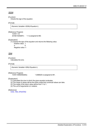 4MELFA-BASIC IV
Detailed Explanation of Functions 4-314
SGN
[Function]
Checks the sign of the equation.
[Format]
[Reference Program]
10 M1=-12
20 M2=SGN(M1) ' -1 is assigned to M2.
[Explanation]
(1) Checks the sign of the equation and returns the following value.
Positive value 1
0 0
Negative value -1
SIN
[Function]
Calculates the sine.
[Format]
[Reference Program]
10 M1=SIN(RAD(60)) ' 0.866025 is assigned to M1.
[Explanation]
(1) Calculates the sine to which the given equation evaluates.
(2) The range of values will be the entire range that numerical values can take.
(3) The range of the return value will be from -1 to 1.
(4) The unit of arguments is in radians.
[Reference]
COS, TAN, ATN/ATN2
<Numeric Variable>=SGN(<Equation>)
<Numeric Variable>=SIN(<Equation>)
 