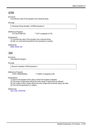 4MELFA-BASIC IV
Detailed Explanation of Functions 4-316
STR$
[Function]
Converts the value of the equation into a decimal string.
[Format]
[Reference Program]
10 C1$=STR$(123) ' "123" is assigned to C1$.
[Explanation]
(1) Converts the value of the equation into a decimal string.
(2) VAL is a command that performs this procedure in reverse.
[Reference]
BIN$, HEX$, VAL
TAN
[Function]
Calculates the tangent.
[Format]
[Reference Program]
10 M1=TAN(RAD(60)) ' 1.732051 is assigned to M1.
[Explanation]
(1) Returns the tangent of the value to which the equation evaluates.
(2) The range of arguments will be the entire range of values that are allowed.
(3) The range of return values will be the entire range that numerical values can take.
(4) The unit of arguments is in radians.
[Reference]
SIN, COS, ATN/ATN2
<Character String Variable >=STR$(<Equation>)
<Numeric Variable>=TAN(<Equation>)
 