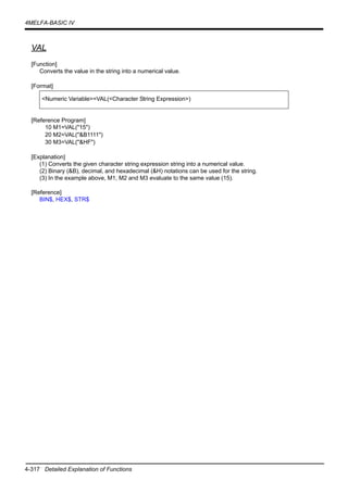 4-317 Detailed Explanation of Functions
4MELFA-BASIC IV
VAL
[Function]
Converts the value in the string into a numerical value.
[Format]
[Reference Program]
10 M1=VAL("15")
20 M2=VAL("&B1111")
30 M3=VAL("&HF")
[Explanation]
(1) Converts the given character string expression string into a numerical value.
(2) Binary (&B), decimal, and hexadecimal (&H) notations can be used for the string.
(3) In the example above, M1, M2 and M3 evaluate to the same value (15).
[Reference]
BIN$, HEX$, STR$
<Numeric Variable>=VAL(<Character String Expression>)
 