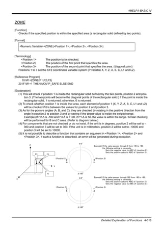 4MELFA-BASIC IV
Detailed Explanation of Functions 4-318
ZONE
[Function]
Checks if the specified position is within the specified area (a rectangular solid defined by two points).
[Format]
[Terminology]
<Position 1> The position to be checked.
<Position 2> The position of the first point that specifies the area.
<Position 3> The position of the second point that specifies the area. (diagonal point)
Positions 1 to 3 set the XYZ coordinates variable system (P variable X, Y, Z, A, B, C, L1 and L2).
[Reference Program]
10 M1=ZONE(P1,P2,P3)
20 IF M1=1 THEN MOV P_SAFE ELSE END
[Explanation]
(1) This will check if position 1 is inside the rectangular solid defined by the two points, position 2 and posi-
tion 3. (The two points will become the diagonal points of the rectangular solid.) If the point is inside the
rectangular solid, 1 is returned; otherwise, 0 is returned.
(2) To check whether position 1 is inside that area, each element of position 1 (X, Y, Z, A, B, C, L1 and L2)
will be checked if it is between the values for position 2 and position 3.
(3) As for the posture angles (A, B, and C), they are checked by rotating in the positive direction from the
angle in position 2 to position 3 and by seeing if the target value is inside the swiped range.
Example) If P2.A is -100 and P3.A is +100, if P1.A is 50, the value is within the range. Similar checking
will be performed for B and C axes. (Refer to diagram below.)
(4) For components that are not checked or do not exist, if the unit is in degrees, position 2 will be set to -
360 and position 3 will be set to 360. If the unit is in millimeters, position 2 will be set to -10000 and
position 3 will be set to 10000.
(5) It is not possible to describe a function that contains an argument in <Position 1>, <Position 2> and
<Position 3>. If such a function is described, an error will be generated during execution.
<Numeric Variable>=ZONE(<Position 1>, <Position 2>, <Position 3>)
X
Y
Z
P2 P3
P1
+ -
±0°
<Position 2><Position 3>
±180°
Example) If the value passes through 0 from -90 to +90,
the following setting is necessity.
Sets the negative value to ABC of <position 2>.
Sets the positive value to ABC of <position 3>.
Example) If the value passes through 180 from -90 to +90,
the following setting is necessity.
Sets the positive value to ABC of <position 2>.
Sets the negative value to ABC of <position 3>.
+ -
±0°
<Position 3><Position 2>
±180°
 