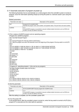 5Functions set with parameters
Automatic execution of program at power up 5-346
5.11 Automatic execution of program at power up
The following illustrates how to automatically run a robot program when the controller's power is turned on.
However, since the robot starts operating simply by turning the power on, exercise caution upon using this
function.
Related parameters
(1) First, create an ALWAYS program and an operating program.
<Program #2, ALWAYS program>
< Program #1, operating program > (this can be any program)
(2) Set the parameter.
After the setting is complete, turn the controller's power OFF.
(3) Turn the power ON.
In the sample above, after the controller's power is turned on, when the key switch is turned to AUTO (Ext.),
program #1 is executed and the robot starts its operation.
Parameter and value Description of the operation
SLT* Exmple) SLT2=2,ALWAYS,REP
Specifies the program name, start condition, and operation status. The point here is the start condition.
ALWENA 0->7
In the ALWAYS program, it is possible to execute multitask-related instructions such as XRUN and
XLOAD, and also the SERVO instruction.
100 ' Auto Start Sample Program
110 '
120 ' Execute Program #1 if the key switch is AUTO (Ext.).
130 ' Stop the program and return the execution line to the beginning of the program if the key switch is not AUTO
(Ext.).
140 '
150 IF M_MODE<>3 AND (M_RUN(1)=1 OR M_WAI(1)=1) THEN GOSUB *MTSTOP
160 IF M_MODE=3 AND M_RUN(1)=0 AND M_WAI(1)=0 THEN GOSUB *MTSTART
165 IF M_MODE=2 THEN HLT ' for DEBUG
170 END
180 '
190 *MTSTART
200 XRUN 1,"1"
210 RETURN
220 '
230 *MTSTOP
240 XSTP 1
250 XRST 1
260 RETURN
100 'Main Program (Position data is for RV-2AJ.)
110 SERVO ON
120 M_OUT(8)=0
130 MOV P1
140 M_OUT(8)=1
150 MOV P2
160 END
P1=(+300.00,-200.00,+200.00,+0.00,+180.00,+0.00)(6,0)
P2=(+300.00,+200.00,+200.00,+0.00,+180.00,+0.00)(6,0)
Parameter and value Description of the operation
SLT2 SLT2=2,ALWAYS,REP ’Execute program #2 in ALWAYS mode.
ALWENA 0->7
In the ALWAYS program, it is possible to execute multitask-related instructions such as XRUN and
XLOAD, and also the SERVO instruction.
 