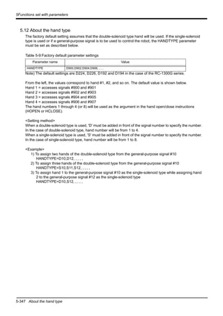 5-347 About the hand type
5Functions set with parameters
5.12 About the hand type
The factory default setting assumes that the double-solenoid type hand will be used. If the single-solenoid
type is used or if a general-purpose signal is to be used to control the robot, the HANDTYPE parameter
must be set as described below.
Table 5-9:Factory default parameter settings
Note) The default settings are D224, D226, D192 and D194 in the case of the RC-1300G series.
From the left, the values correspond to hand #1, #2, and so on. The default value is shown below.
Hand 1 = accesses signals #900 and #901
Hand 2 = accesses signals #902 and #903
Hand 3 = accesses signals #904 and #905
Hand 4 = accesses signals #906 and #907
The hand numbers 1 through 4 (or 8) will be used as the argument in the hand open/close instructions
(HOPEN or HCLOSE).
<Setting method>
When a double-solenoid type is used, 'D' must be added in front of the signal number to specify the number.
In the case of double-solenoid type, hand number will be from 1 to 4.
When a single-solenoid type is used, 'S' must be added in front of the signal number to specify the number.
In the case of single-solenoid type, hand number will be from 1 to 8.
<Example>
1) To assign two hands of the double-solenoid type from the general-purpose signal #10
HANDTYPE=D10,D12, , , , ,
2) To assign three hands of the double-solenoid type from the general-purpose signal #10
HANDTYPE=S10,S11,S12, , , , ,
3) To assign hand 1 to the general-purpose signal #10 as the single-solenoid type while assigning hand
2 to the general-purpose signal #12 as the single-solenoid type
HANDTYPE=D10,S12, , , , ,
Parameter name Value
HANDTYPE D900,D902,D904,D906, , , ,
 