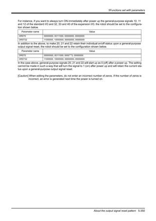 5Functions set with parameters
About the output signal reset pattern 5-350
For instance, if you want to always turn ON immediately after power up the general-purpose signals 10, 11
and 12 of the standard I/O and 32, 33 and 40 of the expansion I/O, the robot should be set to the configura-
tion shown below.
In addition to the above, to make 20, 21 and 22 retain their individual on/off status upon a general-purpose
output signal reset, the robot should be set to the configuration shown below.
In the case above, general-purpose signals 20, 21 and 22 will start up as 0 (off) after a power up. The setting
cannot be made in such a way that will turn the signal to 1 (on) after power up and will retain the current sta-
tus upon a general-purpose output signal reset.
[Caution] When editing the parameters, do not enter an incorrect number of zeros. If the number of zeros is
incorrect, an error is generated next time the power is turned on.
Parameter name Value
ORST0 00000000, 00111000, 00000000, 00000000
ORST32 11000000, 10000000, 00000000, 00000000
Parameter name Value
ORST0 00000000, 00111000, 0000***0, 00000000
ORST32 11000000, 10000000, 00000000, 00000000
 