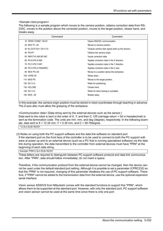 5Functions set with parameters
About the communication setting 5-352
<Sample robot program>
The following is a sample program which moves to the camera position, obtains correction data from RS-
232C, moves to the position above the corrected position, moves to the target position, closes hand, and
breaks away.
In this example, the camera origin position must be stored in robot coordinates through teaching in advance.
The Z-axis also must allow the grasping of the workpiece.
<Communication data> (Data string sent by the external devices such as the sensor.)
Data sent to the robot is sent in the order of X, Y, and then C. CR (carriage return = 0d in hexadecimal) is
sent as the termination code. The units are mm, mm, and deg (degree), respectively. In the following exam-
ple, data sent is X = 12.34 mm, Y = 0.39 mm, and C = 56.78degree.
(3) Notes on using both the PC support software and the data link software on standard port
If the standard port on the front face of the controller is to be used to connect to both the PC support soft-
ware at power up and to an external device (such as a PC that is running specialized software) via the data
link during operation, the data transmitted to the controller from external devices must have "PRN" at the
beginning of each data string.
These letters are required to distinguish between PC support software protocol and data link communica-
tion. After "PRN", data should follow immediately; do not insert a space.
Therefore, if the communication protocol from the external device cannot be changed, then the device can-
not be used under the default standard port setting. Although it is possible to set a parameter (CPRC232) so
that the "PRN" is not required, changing of this parameter disallows the use of PC support software. There-
fore, if "PRN" cannot be added to the transmission data from the external device, use the optional expansion
serial interface.
Vision sensor AS50VS from Mitsubishi comes with the standard functions to support this "PRN", which
allows them to be supported at the standard port. However, with only the standard port, PC support software
and vision sensor cannot be used at the same time since there is only one port.
Command Comment
10 OPEN "COM2:" AS #1 'Opens RS232C communication.
20 MOV P1,-50 'Moves to camera position.
30 M_OUT(10)=1 DLY 0.5 'Outputs camera start signal (start up the sensor).
40 PX=P1 'Obtains the camera origin.
50 INPUT #1,MX,MY,MC 'Inputs correction data.
60 PX.X=PX.X+MX 'Applies correction data in the X direction.
70 PX.Y=PX.Y+MY 'Applies correction data in the Y direction.
80 PX.C=PX.C+RAD(MC) 'Applies correction data in the C axis.
90 MOV PX,-50 'Moves to a position above the workpiece.
100 OVRD 30 'Slows down.
110 MVS PX 'Moves to the target position.
120 DLY 0.3 'Waits for positioning.
130 HCLOSE 'Closes hand.
140 DLY 0.3 'Waits for hand closing to complete.
150 MVS ,-50 'Breaks away.
: : :
"12.34,0.39,56.78(CR)"
Example) "PRN12.34,0.39,56.78(CR)"
 