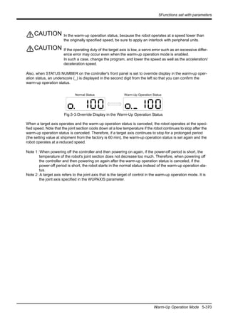 5Functions set with parameters
Warm-Up Operation Mode 5-370
In the warm-up operation status, because the robot operates at a speed lower than
the originally specified speed, be sure to apply an interlock with peripheral units.
If the operating duty of the target axis is low, a servo error such as an excessive differ-
ence error may occur even when the warm-up operation mode is enabled.
In such a case, change the program, and lower the speed as well as the acceleration/
deceleration speed.
Also, when STATUS NUMBER on the controller's front panel is set to override display in the warm-up oper-
ation status, an underscore (_) is displayed in the second digit from the left so that you can confirm the
warm-up operation status.
Fig.5-3:Override Display in the Warm-Up Operation Status
When a target axis operates and the warm-up operation status is canceled, the robot operates at the speci-
fied speed. Note that the joint section cools down at a low temperature if the robot continues to stop after the
warm-up operation status is canceled. Therefore, if a target axis continues to stop for a prolonged period
(the setting value at shipment from the factory is 60 min), the warm-up operation status is set again and the
robot operates at a reduced speed.
Note 1: When powering off the controller and then powering on again, if the power-off period is short, the
temperature of the robot's joint section does not decrease too much. Therefore, when powering off
the controller and then powering on again after the warm-up operation status is canceled, if the
power-off period is short, the robot starts in the normal status instead of the warm-up operation sta-
tus.
Note 2: A target axis refers to the joint axis that is the target of control in the warm-up operation mode. It is
the joint axis specified in the WUPAXIS parameter.
CAUTION
CAUTION
Normal Status Warm-Up Operation Status
 
