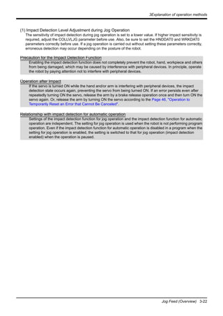 3Explanation of operation methods
Jog Feed (Overview) 3-22
(1) Impact Detection Level Adjustment during Jog Operation
The sensitivity of impact detection during jog operation is set to a lower value. If higher impact sensitivity is
required, adjust the COLLVLJG parameter before use. Also, be sure to set the HNDDAT0 and WRKDAT0
parameters correctly before use. If a jog operation is carried out without setting these parameters correctly,
erroneous detection may occur depending on the posture of the robot.
Precaution for the Impact Detection Function
Enabling the impact detection function does not completely prevent the robot, hand, workpiece and others
from being damaged, which may be caused by interference with peripheral devices. In principle, operate
the robot by paying attention not to interfere with peripheral devices.
Operation after Impact
If the servo is turned ON while the hand and/or arm is interfering with peripheral devices, the impact
detection state occurs again, preventing the servo from being turned ON. If an error persists even after
repeatedly turning ON the servo, release the arm by a brake release operation once and then turn ON the
servo again. Or, release the arm by turning ON the servo according to the Page 46, "Operation to
Temporarily Reset an Error that Cannot Be Canceled".
Relationship with impact detection for automatic operation
Settings of the impact detection function for jog operation and the impact detection function for automatic
operation are independent. The setting for jog operation is used when the robot is not performing program
operation. Even if the impact detection function for automatic operation is disabled in a program when the
setting for jog operation is enabled, the setting is switched to that for jog operation (impact detection
enabled) when the operation is paused.
 