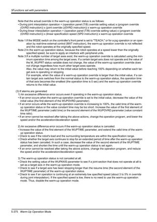5-375 Warm-Up Operation Mode
5Functions set with parameters
Note that the actual override in the warm-up operation status is as follows:
• During joint interpolation operation = (operation panel (T/B) override setting value) x (program override
(OVRD instruction)) x (joint override (JOVRD instruction)) x warm-up operation override
• During linear interpolation operation = (operation panel (T/B) override setting value) x (program override
(OVRD instruction)) x (linear specification speed (SPD instruction)) x warm-up operation override
Note 1:If the MODE switch on the controller's front panel is set to "TEACH," or for a jog operation or an oper-
ation by real-time external control (MXT instruction), the warm-up operation override is not reflected
and the robot operates at the originally specified speed.
Note 2:In the warm-up operation status, because the robot operates at a speed lower than the originally
specified speed, be sure to apply an interlock with peripheral units.
Note 3:If a multiple number of target axes exist, the warm-up operation override is calculated using the min-
imum operation time among the target axes. If a certain target axis does not operate and the value of
the M_WUPRT status variable does not change, the value of the warm-up operation override does
not change regardless how much other target axes operate.
Also, the value may return to the initial value before reaching 100% depending on whether each tar-
get axis is operating or stopping.
For example, when the value of a warm-up operation override is larger than the initial value, if a cer-
tain target axis switches from the normal status to the warm-up operation status, the operation time
of that axis becomes the smallest (the operation time is 0 sec) and the warm-up operation override
returns to the initial value.
(3) If alarms are generated
1) An excessive difference error occurs even if operating in the warm-up operation status.
• If an error occurs when the warm-up operation override is set to the initial value, decrease the value of the
initial value (the first element of the WUPOVRD parameter).
• If an error occurs while the warm-up operation override is increasing to 100%, the valid time of the warm-
up operation status or the value constant time may be too short. Increase the value of the first element of
the WUPTIME parameter (valid time) or the second element of the WUPOVRD parameter (value constant
time ratio).
• If an error cannot be resolved after taking the above actions, change the operation program, and lower the
speed and/or the acceleration/deceleration speed.
2) An excessive difference error occurs if the warm-up operation status is canceled.
• Increase the value of the first element of the WUPTIME parameter, and extend the valid time of the warm-
up operation status.
• Check to see if the robot's load and the surrounding temperature are within the specification range.
• Check whether the target axis continues to stop for an extended period of time after the warm-up operation
status has been canceled. In such a case, decrease the value of the second element of the WUPTIME
parameter, and shorten the time until the warm-up operation status is set again.
• If an error cannot be resolved after taking the above actions, change the operation program, and reduce
the speed and/or the acceleration/deceleration speed.
3) The warm-up operation status is not canceled at all.
• Check the setting value of the WUPAXIS parameter to see if a joint section that does not operate at all is
set as a target axis in the warm-up operation mode.
• Check to see if a target axis has been stopping longer than the resume time (the second element of the
WUPTIME parameter) of the warm-up operation status.
• Check to see if an operation is continuing at an extremely low specified speed (about 3 to 5% in override
during joint interpolation). If the specified speed is low, there is no need to use the warm-up operation
mode. Thus, disable the warm-up operation mode.
 