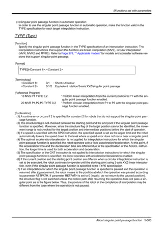 5Functions set with parameters
About singular point passage function 5-380
(4) Singular point passage function in automatic operation
In order to use the singular point passage function in automatic operation, make the function valid in the
TYPE specification for each target interpolation instruction.
TYPE (Type)
[Function]
Specify the singular point passage function in the TYPE specification of an interpolation instruction. The
interpolation instructions that support this function are linear interpolation (MVS), circular interpolation
(MVR, MVR2 and MVR3). Refer to Page 378, "* Applicable models" for models and controller software ver-
sions that support singular point passage.
[Format]
[Terminology]
<Constant 1> 0/1 : Short cut/detour
<Constant 2> 0/1/2 : Equivalent rotation/3-axis XYZ/singular point passage
[Reference Program]
10 MVS P1 TYPE 0,2 ' Perform linear interpolation from the current position to P1 with the sin-
gular point passage function enabled.
20 MVR P1,P2,P3 TYPE 0,2 ' Perform circular interpolation from P1 to P3 with the singular point pas-
sage function enabled.
[Explanation]
(1) A runtime error occurs if 2 is specified for constant 2 for robots that do not support the singular point pas-
sage function.
(2) The structure flag is not checked between the starting point and the end point if the singular point passage
function is specified. Moreover, since the structure flag of the target position cannot be identified, the move-
ment range is not checked for the target position and intermediate positions before the start of operation.
(3) If a speed is specified with the SPD instruction, the specified speed is set as the upper limit and the robot
automatically lowers the speed down to the level where a speed error does not occur near a singular point.
(4) The optimal acceleration/deceleration is not applied for interpolation instructions for which the singular
point passage function is specified; the robot operates with a fixed acceleration/deceleration. At this point, if
the acceleration time and the deceleration time are different due to the specification of the ACCEL instruc-
tion, the longer time is used for both acceleration and deceleration.
(5) The specification of the CNT instruction is not applied to interpolation instructions for which the singular
point passage function is specified; the robot operates with acceleration/deceleration enabled.
(6) If the current position and the starting point position are different when a circular interpolation instruction is
set to be executed, the robot continues to operate until the starting point using 3-axis XYZ linear interpola-
tion, even if the singular point passage function is specified in the TYPE specification.
(7) If an interpolation for which the singular point passage function is specified is paused and the operation is
resumed after jog movement, the robot moves to the position at which the operation was paused according
to parameter RETPATH. If parameter RETPATH is set to 0 (invalid: do not return to the paused position),
the structure flag is not switched unless the motion path after resuming the operation does not pass a sin-
gular point as in the figure below. Thus, the posture of the robot at the completion of interpolation may be
different from the case where the operation is not paused.
TYPE[]<Constant 1>, <Constant 2>
 