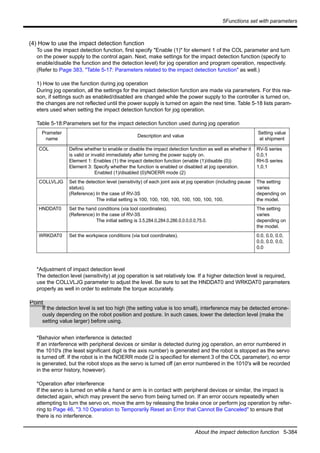 5Functions set with parameters
About the impact detection function 5-384
(4) How to use the impact detection function
To use the impact detection function, first specify "Enable (1)" for element 1 of the COL parameter and turn
on the power supply to the control again. Next, make settings for the impact detection function (specify to
enable/disable the function and the detection level) for jog operation and program operation, respectively.
(Refer to Page 383, "Table 5-17: Parameters related to the impact detection function" as well.)
1) How to use the function during jog operation
During jog operation, all the settings for the impact detection function are made via parameters. For this rea-
son, if settings such as enabled/disabled are changed while the power supply to the controller is turned on,
the changes are not reflected until the power supply is turned on again the next time. Table 5-18 lists param-
eters used when setting the impact detection function for jog operation.
Table 5-18:Parameters set for the impact detection function used during jog operation
*Adjustment of impact detection level
The detection level (sensitivity) at jog operation is set relatively low. If a higher detection level is required,
use the COLLVLJG parameter to adjust the level. Be sure to set the HNDDAT0 and WRKDAT0 parameters
properly as well in order to estimate the torque accurately.
*Behavior when interference is detected
If an interference with peripheral devices or similar is detected during jog operation, an error numbered in
the 1010's (the least significant digit is the axis number) is generated and the robot is stopped as the servo
is turned off. If the robot is in the NOERR mode (2 is specified for element 3 of the COL parameter), no error
is generated, but the robot stops as the servo is turned off (an error numbered in the 1010's will be recorded
in the error history, however).
*Operation after interference
If the servo is turned on while a hand or arm is in contact with peripheral devices or similar, the impact is
detected again, which may prevent the servo from being turned on. If an error occurs repeatedly when
attempting to turn the servo on, move the arm by releasing the brake once or perform jog operation by refer-
ring to Page 46, "3.10 Operation to Temporarily Reset an Error that Cannot Be Canceled" to ensure that
there is no interference.
Prameter
name
Description and value
Setting value
at shipment
COL Define whether to enable or disable the impact detection function as well as whether it
is valid or invalid immediately after turning the power supply on.
Element 1: Enables (1) the impact detection function (enable (1)/disable (0))
Element 3: Specify whether the function is enabled or disabled at jog operation.
Enabled (1)/disabled (0)/NOERR mode (2)
RV-S series
0,0,1
RH-S series
1,0,1
COLLVLJG Set the detection level (sensitivity) of each joint axis at jog operation (including pause
status).
(Reference) In the case of RV-3S
The initial setting is 100, 100, 100, 100, 100, 100, 100, 100.
The setting
varies
depending on
the model.
HNDDAT0 Set the hand conditions (via tool coordinates).
(Reference) In the case of RV-3S
The initial setting is 3.5,284.0,284.0,286.0,0.0,0.0,75.0.
The setting
varies
depending on
the model.
WRKDAT0 Set the workpiece conditions (via tool coordinates). 0.0, 0.0, 0.0,
0.0, 0.0, 0.0,
0.0
Point
If the detection level is set too high (the setting value is too small), interference may be detected errone-
ously depending on the robot position and posture. In such cases, lower the detection level (make the
setting value larger) before using.
 