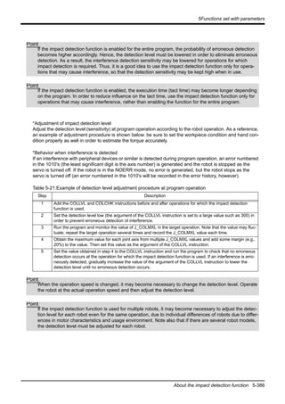 5Functions set with parameters
About the impact detection function 5-386
*Adjustment of impact detection level
Adjust the detection level (sensitivity) at program operation according to the robot operation. As a reference,
an example of adjustment procedure is shown below. be sure to set the workpiece condition and hand con-
dition properly as well in order to estimate the torque accurately.
*Behavior when interference is detected
If an interference with peripheral devices or similar is detected during program operation, an error numbered
in the 1010's (the least significant digit is the axis number) is generated and the robot is stopped as the
servo is turned off. If the robot is in the NOERR mode, no error is generated, but the robot stops as the
servo is turned off (an error numbered in the 1010's will be recorded in the error history, however).
Table 5-21:Example of detection level adjustment procedure at program operation
Step Description
1 Add the COLLVL and COLCHK instructions before and after operations for which the impact detection
function is used.
2 Set the detection level low (the argument of the COLLVL instruction is set to a large value such as 300) in
order to prevent erroneous detection of interference.
3 Run the program and monitor the value of J_COLMXL in the target operation. Note that the value may fluc-
tuate; repeat the target operation several times and record the J_COLMXL value each time.
4 Obtain the maximum value for each joint axis from multiple J_COLMXL values and add some margin (e.g.,
20%) to the value. Then set this value as the argument of the COLLVL instruction.
5 Set the value obtained in step 4 to the COLLVL instruction and run the program to check that no erroneous
detection occurs at the operation for which the impact detection function is used. If an interference is erro-
neously detected, gradually increase the value of the argument of the COLLVL instruction to lower the
detection level until no erroneous detection occurs.
Point
If the impact detection function is enabled for the entire program, the probability of erroneous detection
becomes higher accordingly. Hence, the detection level must be lowered in order to eliminate erroneous
detection. As a result, the interference detection sensitivity may be lowered for operations for which
impact detection is required. Thus, it is a good idea to use the impact detection function only for opera-
tions that may cause interference, so that the detection sensitivity may be kept high when in use.
Point
If the impact detection function is enabled, the execution time (tact time) may become longer depending
on the program. In order to reduce influence on the tact time, use the impact detection function only for
operations that may cause interference, rather than enabling the function for the entire program.
Point
When the operation speed is changed, it may become necessary to change the detection level. Operate
the robot at the actual operation speed and then adjust the detection level.
Point
If the impact detection function is used for multiple robots, it may become necessary to adjust the detec-
tion level for each robot even for the same operation, due to individual differences of robots due to differ-
ences in motor characteristics and usage environment. Note also that if there are several robot models,
the detection level must be adjusted for each robot.
 