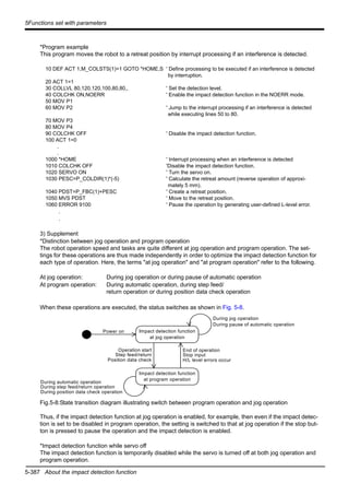 5-387 About the impact detection function
5Functions set with parameters
*Program example
This program moves the robot to a retreat position by interrupt processing if an interference is detected.
10 DEF ACT 1,M_COLSTS(1)=1 GOTO *HOME,S ' Define processing to be executed if an interference is detected
by interruption.
20 ACT 1=1
30 COLLVL 80,120,120,100,80,80,, ' Set the detection level.
40 COLCHK ON,NOERR ' Enable the impact detection function in the NOERR mode.
50 MOV P1
60 MOV P2 ' Jump to the interrupt processing if an interference is detected
while executing lines 50 to 80.
70 MOV P3
80 MOV P4
90 COLCHK OFF ' Disable the impact detection function.
100 ACT 1=0
.
.
1000 *HOME ' Interrupt processing when an interference is detected
1010 COLCHK OFF 'Disable the impact detection function.
1020 SERVO ON ' Turn the servo on.
1030 PESC=P_COLDIR(1)*(-5) ' Calculate the retreat amount (reverse operation of approxi-
mately 5 mm).
1040 PDST=P_FBC(1)+PESC ' Create a retreat position.
1050 MVS PDST ' Move to the retreat position.
1060 ERROR 9100 ' Pause the operation by generating user-defined L-level error.
.
.
3) Supplement
*Distinction between jog operation and program operation
The robot operation speed and tasks are quite different at jog operation and program operation. The set-
tings for these operations are thus made independently in order to optimize the impact detection function for
each type of operation. Here, the terms "at jog operation" and "at program operation" refer to the following.
At jog operation: During jog operation or during pause of automatic operation
At program operation: During automatic operation, during step feed/
return operation or during position data check operation
When these operations are executed, the status switches as shown in Fig. 5-8.
Fig.5-8:State transition diagram illustrating switch between program operation and jog operation
Thus, if the impact detection function at jog operation is enabled, for example, then even if the impact detec-
tion is set to be disabled in program operation, the setting is switched to that at jog operation if the stop but-
ton is pressed to pause the operation and the impact detection is enabled.
*Impact detection function while servo off
The impact detection function is temporarily disabled while the servo is turned off at both jog operation and
program operation.
Impact detection function
at jog operation
Impact detection function
at program operation
Power on
End of operation
Stop input
H/L level errors occur
During jog operation
During pause of automatic operation
Operation start
Step feed/return
Position data check
During automatic operation
During step feed/return operation
During position data check operation
 