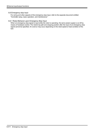 6-411 Emergency stop input
6External input/output functions
6.6 Emergency stop input
For wiring and other aspects of the emergency stop input, refer to the separate document entitled
"Controller setup, basic operation, and maintenance."
6.6.1 Robot Behavior upon Emergency Stop Input
When an emergency stop signal is input while the robot is operating, the servo power supply is cut off by
means of hardware control. The robot's tip path and stopping position after the input of an emergency stop
signal cannot be specified. An overrun may occur depending on the robot speed or load condition of the
tool.
 