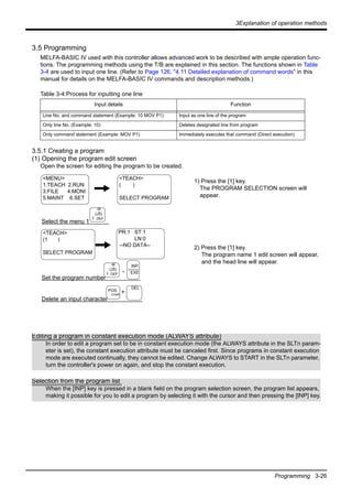 3Explanation of operation methods
Programming 3-26
3.5 Programming
MELFA-BASIC IV used with this controller allows advanced work to be described with ample operation func-
tions. The programming methods using the T/B are explained in this section. The functions shown in Table
3-4 are used to input one line. (Refer to Page 126, "4.11 Detailed explanation of command words" in this
manual for details on the MELFA-BASIC IV commands and description methods.)
Table 3-4:Process for inputting one line
3.5.1 Creating a program
(1) Opening the program edit screen
Open the screen for editing the program to be created.
1) Press the [1] key.
The PROGRAM SELECTION screen will
appear.
2) Press the [1] key.
The program name 1 edit screen will appear,
and the head line will appear.
Input details Function
Line No. and command statement (Example: 10 MOV P1) Input as one line of the program
Only line No. (Example; 10) Deletes designated line from program
Only command statement (Example: MOV P1) Immediately executes that command (Direct execution)
Select the menu 1
Set the program number
-
Delete an input character
DEL
POS
CHAR
+
-B
(J5)
1 DEF
-B
(J5)
1 DEF
INP
EXE
<MENU>
1.TEACH 2.RUN
3.FILE 4.MONI
5.MAINT 6.SET
<TEACH>
( )
SELECT PROGRAM
<TEACH>
(1 )
SELECT PROGRAM
PR:1 ST:1
LN:0
--NO DATA--
Editing a program in constant execution mode (ALWAYS attribute)
In order to edit a program set to be in constant execution mode (the ALWAYS attribute in the SLTn param-
eter is set), the constant execution attribute must be canceled first. Since programs in constant execution
mode are executed continually, they cannot be edited. Change ALWAYS to START in the SLTn parameter,
turn the controller's power on again, and stop the constant execution.
Selection from the program list
When the [INP] key is pressed in a blank field on the program selection screen, the program list appears,
making it possible for you to edit a program by selecting it with the cursor and then pressing the [INP] key.
 