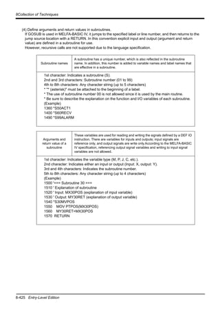 8-425 Entry-Level Edition
8Collection of Techniques
(4) Define arguments and return values in subroutines.
If GOSUB is used in MELFA-BASIC IV, it jumps to the specified label or line number, and then returns to the
jump source location with a RETURN. In this convention explicit input and output (argument and return
value) are defined in a subroutine for use.
However, recursive calls are not supported due to the language specification.
Subroutine names
A subroutine has a unique number, which is also reflected in the subroutine
name. In addition, this number is added to variable names and label names that
are effective in a subroutine.
1st character: Indicates a subroutine (S).
2nd and 3rd characters: Subroutine number (01 to 99)
4th to 8th characters: Any character string (up to 5 characters)
* "* (asterisk)" must be attached to the beginning of a label.
* The use of subroutine number 00 is not allowed since it is used by the main routine.
* Be sure to describe the explanation on the function and I/O variables of each subroutine.
(Example)
1360 *S50ACT1
1400 *S60RECV
1490 *S99ALARM
Arguments and
return value of a
subroutine
These variables are used for reading and writing the signals defined by a DEF IO
instruction. There are variables for inputs and outputs; input signals are
reference only, and output signals are write only.According to the MELFA-BASIC
IV specification, referencing output signal variables and writing to input signal
variables are not allowed.
1st character: Indicates the variable type (M, P, J, C, etc.).
2nd character: Indicates either an input or output (Input: X, output: Y).
3rd and 4th characters: Indicates the subroutine number.
5th to 8th characters: Any character string (up to 4 characters)
(Example)
1500 '=== Subroutine 30 ===
1510 ' Explanation of subroutine
1520 ' Input: MX30POS (explanation of input variable)
1530 ' Output: MY30RET (explanation of output variable)
1540 *S30MVPOS
1550 MOV PTPOS(MX30POS)
1560 MY30RET=MX30POS
1570 RETURN
 