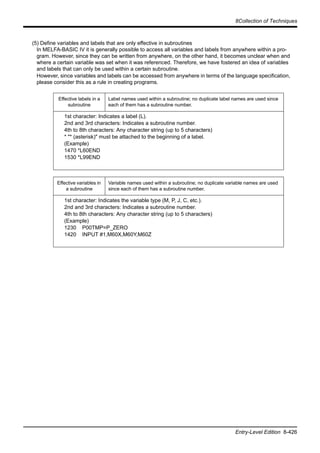 8Collection of Techniques
Entry-Level Edition 8-426
(5) Define variables and labels that are only effective in subroutines
In MELFA-BASIC IV it is generally possible to access all variables and labels from anywhere within a pro-
gram. However, since they can be written from anywhere, on the other hand, it becomes unclear when and
where a certain variable was set when it was referenced. Therefore, we have fostered an idea of variables
and labels that can only be used within a certain subroutine.
However, since variables and labels can be accessed from anywhere in terms of the language specification,
please consider this as a rule in creating programs.
Effective labels in a
subroutine
Label names used within a subroutine; no duplicate label names are used since
each of them has a subroutine number.
1st character: Indicates a label (L).
2nd and 3rd characters: Indicates a subroutine number.
4th to 8th characters: Any character string (up to 5 characters)
* "* (asterisk)" must be attached to the beginning of a label.
(Example)
1470 *L60END
1530 *L99END
Effective variables in
a subroutine
Variable names used within a subroutine; no duplicate variable names are used
since each of them has a subroutine number.
1st character: Indicates the variable type (M, P, J, C, etc.).
2nd and 3rd characters: Indicates a subroutine number.
4th to 8th characters: Any character string (up to 5 characters)
(Example)
1230 P00TMP=P_ZERO
1420 INPUT #1,M60X,M60Y,M60Z
 