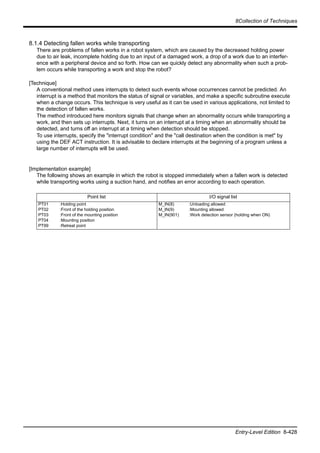 8Collection of Techniques
Entry-Level Edition 8-428
8.1.4 Detecting fallen works while transporting
There are problems of fallen works in a robot system, which are caused by the decreased holding power
due to air leak, incomplete holding due to an input of a damaged work, a drop of a work due to an interfer-
ence with a peripheral device and so forth. How can we quickly detect any abnormality when such a prob-
lem occurs while transporting a work and stop the robot?
[Technique]
A conventional method uses interrupts to detect such events whose occurrences cannot be predicted. An
interrupt is a method that monitors the status of signal or variables, and make a specific subroutine execute
when a change occurs. This technique is very useful as it can be used in various applications, not limited to
the detection of fallen works.
The method introduced here monitors signals that change when an abnormality occurs while transporting a
work, and then sets up interrupts. Next, it turns on an interrupt at a timing when an abnormality should be
detected, and turns off an interrupt at a timing when detection should be stopped.
To use interrupts, specify the "interrupt condition" and the "call destination when the condition is met" by
using the DEF ACT instruction. It is advisable to declare interrupts at the beginning of a program unless a
large number of interrupts will be used.
[Implementation example]
The following shows an example in which the robot is stopped immediately when a fallen work is detected
while transporting works using a suction hand, and notifies an error according to each operation.
Point list I/O signal list
PT01
PT02
PT03
PT04
PT99
:Holding point
:Front of the holding position
:Front of the mounting position
:Mounting position
:Retreat point
M_IN(8)
M_IN(9)
M_IN(901)
:Unloading allowed
:Mounting allowed
:Work detection sensor (holding when ON)
 