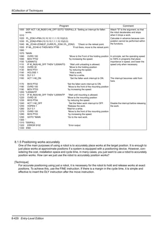 8-429 Entry-Level Edition
8Collection of Techniques
8.1.5 Positioning works accurately
One of the main purposes of using a robot is to accurately place works at the target position. It is enough to
just place works at approximate positions if a system is equipped with a positioning device. However, con-
sidering the cost, installation space and cycle time, in many cases, you just want to use a robot to accurately
position works. How can we just use the robot to accurately position works?
[Technique]
For accurate positioning using just a robot, it is necessary for the robot to hold and release works at exact
positions. To achieve this, use the FINE instruction. If there is a margin in the cycle time, it is simple and
effective to insert the DLY instruction after the move instruction.
Program Comment
1000 DEF ACT 1,M_IN(901)=M_OFF GOTO *S50FALL,S 'Setting an interrupt for fallen
works.
Attach "S" to the argument, so that
the robot decelerates and stops
when it drops a work.1010 '
1020 PL_ZON1=P99-(10,10,10,1,1,1,10,10)(0,0) Calculate in advance because com-
putation cannot be performed within
the functions.
1030 PL_ZON2=P99+(10,10,10,1,1,1,10,10)(0,0)
1040 ML_ZCHK=ZONE(P_CURR,PL_ZON1,PL_ZON2) 'Check on the retreat point.
1050 IF ML_ZCHK=0 THEN MOV PT99 'If not there, move to the retreat point.
1060 '
1070 *MAIN
1080
1090
1100
1110
1120
1130
1140
1150
OVRD 100 'Move to the Front of the holding position
MOV PT02 'by increasing the speed.
*L00WAITG
IF M_IN(8)=M_OFF THEN *L00WAITG 'Wait until unloading is allowed.
OVRD 30 'Move to the holding position
MVS PT01 'by reducing the speed.
HCLOSE 1 'Hold a work.
DLY 0.1 'Wait for a while.
In principle, set the operating speed
to 100% in programs that place
importance in speed, and lower the
speed only when necessary.
1160 ACT 1=M_ON 'Set the fallen work interrupt to ON. The interrupt becomes valid from
here.
1170
1180
1190
1200
1210
1220
1230
MVS PT02 'Set the fallen work interrupt to ON.
OVRD 100 'Move to the front of the mounting position
MOV PT03 'by increasing the speed.
*L00WAITP
IF M_IN(9)=M_OFF THEN *L00WAITP 'Wait until mounting is allowed.
OVRD 30 'Move to the mounting position
MVS PT04 'by reducing the speed.
1240
1250
1260
1270
1280
ACT 1=M_OFF 'Set the fallen work interrupt to OFF.
HOPEN 1 'Release the work.
DLY 0.1 'Wait for a while.
OVRD 100 'Move to the front of the mounting position
MVS PT03 'by increasing the speed.
Disable the interrupt before releasing
the work.
1290
1300
1310
1320
1330
GOTO *MAIN 'Go to the next work.
'
*S50FALL
ERROR 9102 'Error output
END
 