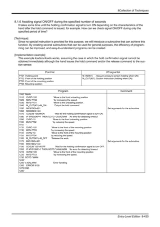 8Collection of Techniques
Entry-Level Edition 8-430
8.1.6 Awaiting signal ON/OFF during the specified number of seconds
It takes some time until the holding confirmation signal to turn ON depending on the characteristics of the
hand after the hold command is issued, for example. How can we check signal ON/OFF during only the
specified period of time?
[Technique]
Since no special instruction is provided for this purpose, we will introduce a subroutine that can achieve this
function. By creating several subroutines that can be used for general purposes, the efficiency of program-
ming can be improved, and easy-to-understand programs can be created.
[Implementation example]
This example loads/unloads works, assuming the case in which the hold confirmation signal cannot be
obtained immediately although the hand issues the hold command and/or the release command to the suc-
tion sensor.
Point list I/O signal list
PT01 :Holding point
PT02 :Front of the holding position
PT03 :Front of the mounting position
PT04 :Mounting position
M_IN(901) :Vacuum pressure sensor (holding when ON)
M_OUT(901) :Suction instruction (holding when ON)
Program Comment
1000 *MAIN
1010 OVRD 100 'Move to the front unloading position
1020 MOV PT02 'by increasing the speed.
1030 MVS PT01 'Move to the unloading position .
1040 M_OUT(901)=M_ON 'Output the hold command.
1050 MX50SIG=901
1060 MX50SEC=3.0
1070 GOSUB *S50WON 'Wait for the holding confirmation signal to turn ON.
Set arguments for the subroutine.
1080 IF MY50SKP=1 THEN GOTO *L40ALARM 'An error for detecting timeout
1090 OVRD 10 'Move to the front unloading position
1100 MVS PT02 'by reducing the speed.
1110 '
1120 OVRD 100 'Move to the front of the mounting position
1130 MOV PT03 'by increasing the speed.
1140 OVRD 10 'Move to the front of the mounting position
1150 MVS PT04 'by reducing the speed.
1160 M_OUT(901)=M_OFF 'Release the work.
1170 MX51SIG=901
1180 MX51SEC=3.0
1190 GOSUB *S51WOFF 'Wait for the holding confirmation signal to turn OFF.
1200 IF MY51SKP=1 THEN GOTO *L40ALARM 'An error for detecting timeout
1210 OVRD 100 'Move to the front of the mounting position
1220 MVS PT03 'by increasing the speed.
1230 GOTO *MAIN
1240 '
1250 *L40ALARM 'Error handling
1260 ERROR 9100
1270 END
1280 '
Set arguments for the subroutine.
 