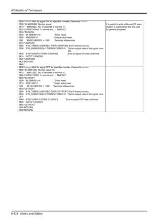 8-431 Entry-Level Edition
8Collection of Techniques
1290 '---------- Wait for signal ON for specified number of seconds ----------
1300 ' IN:MX50SIG Monitor signal
1310 ' MX50SEC No. of seconds to monitor (s)
1320 'OUT:MY50SKP 0: normal end, 1: TIMEOUT
1330 *S50WON
1340 M_TIMER(1)=0 'Timer reset
1350 MY50SKP=1 'Output value reset
1360 M50SEC=MX50SEC * 1000 'Seconds Milliseconds
1370 *L50WON1
1380 IF M_TIMER(1)>M50SEC THEN *L50WON2 'End if timeout occurs.
1390 IF M_IN(MX50SIG)=1 THEN MY50SKP=0 'Set an output value if the signal turns
ON.
1400 IF MY50SKP=0 THEN *L50WON2 'End as signal ON was confirmed.
1410 GOTO *L50WON1 '
1420 *L50WON2
1430 RETURN
1440 '
It is useful to write a title and I/O spec-
ification in subroutines that are used
for general purposes.
1450 '---------- Wait for signal OFF for specified number of seconds ----------
1460 ' IN:MX51SIG Monitor signal No.
1470 ' MX51SEC No. of seconds to monitor (s)
1480 'OUT:MY51SKP 0: normal end, 1: TIMEOUT
1490 *S51WOFF
1500 M_TIMER(1)=0 'Timer reset
1510 MY51SKP=1 'Output value reset
1520 M51SEC=MX51SEC * 1000 'Seconds Milliseconds
1530 *L51WOF1
1540 IF M_TIMER(1)>M51SEC THEN *L51WOF2 'End if timeout occurs.
1550 IF M_IN(MX51SIG)=0 THEN MY51SKP=0 'Set an output value if the signal turns
OFF.
1560 IF MY51SKP=0 THEN *L51WOF2 'End as signal OFF was confirmed.
1570 GOTO *L51WOF1
1580 *L51WOF2
1590 RETURN
1590 RETURN
 