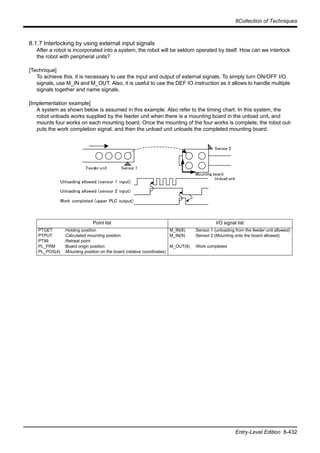 8Collection of Techniques
Entry-Level Edition 8-432
8.1.7 Interlocking by using external input signals
After a robot is incorporated into a system, the robot will be seldom operated by itself. How can we interlock
the robot with peripheral units?
[Technique]
To achieve this, it is necessary to use the input and output of external signals. To simply turn ON/OFF I/O
signals, use M_IN and M_OUT. Also, it is useful to use the DEF IO instruction as it allows to handle multiple
signals together and name signals.
[Implementation example]
A system as shown below is assumed in this example. Also refer to the timing chart. In this system, the
robot unloads works supplied by the feeder unit when there is a mounting board in the unload unit, and
mounts four works on each mounting board. Once the mounting of the four works is complete, the robot out-
puts the work completion signal, and then the unload unit unloads the completed mounting board.
Point list I/O signal list
PTGET
PTPUT
PT99
PL_FRM
PL_POS(4)
:Holding position
:Calculated mounting position
:Retreat point
:Board origin position
:Mounting position on the board (relative coordinates)
M_IN(8)
M_IN(9)
M_OUT(8)
:Sensor 1 (unloading from the feeder unit allowed)
:Sensor 2 (Mounting onto the board allowed)
:Work completed
Feeder unit
Unload unit
Sensor 1
Sensor 2
Unloading allowed (sensor 1 input)
Unloading allowed (sensor 2 input)
Work completed (upper PLC output)
Mounting board
 