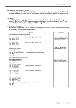 8Collection of Techniques
Entry-Level Edition 8-434
8.1.8 Sharing data among programs
It is necessary to reference the same data when we want to execute two or more programs together in order
to obtain the results of calculations done by another program, or have another program retain position data.
How can we accomplish this?
[Technique]
Wen sharing data among programs, it is not possible to directly reference the data of another program.
Therefore, data must be transferred via program external variables (see Section 4.3.23 on page 101) or
user-defined external variables (see Section 4.3.24 on page 102).
[Implementation example]
This example transfers data PT001() retained by subprograms to the main program by using program exter-
nal variables or user-defined external variables.
Program Comment
<Example of using system external variables>
Main program
1010 CALLP "SUB1" 'Execute subprogram (SUB1.PRG).
1020 MOV P_100(1)
1030 MOV P_100(2)
:
1010 CALLP "SUB2" 'Execute subprogram (SUB2.PRG).
1020 MOV P_100(1)
1030 MOV P_100(2)
:
Subprogram (SUB*.PRG)
1000 DIM PT001(5)
1010 FOR M01=1 TO 5
1020 M_100(M01)=PT001(M01) 'Copy own data into an external variable.
1030 NEXT
1040 END
The contents of position data
can be completely switched by
just calling a subroutine.
Prepare the same program
with different position data.
<Example of using user external variables>
Base program (BASE.PRG)
1000 DIM POS P_POS(5)
Main program
1000 DIM POS P_POS(5)
1010 CALLP "SUB1" 'Execute subprogram (SUB1.PRG).
1020 MOV P_POS(1)
1030 MOV P_POS(2)
:
1010 CALLP "SUB2" 'Execute subprogram (SUB2.PRG).
1020 MOV P_POS(1)
1030 MOV P_POS(2)
:
Subprogram (SUB*.PRG)
1000 DIM POS P_POS(5)
1010 DIM PT001(5)
1020 FOR M01=1 TO 5
1030 M_POS(M01)=PT001(M01) 'Copy own data into an external variable.
1040 NEXT
1050 END
After installation, set
"BASE.PRG" in parameter
PRGUSR, and reset the power.
 