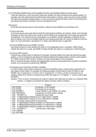 8-435 Entry-Level Edition
8Collection of Techniques
8.1.9 Checking whether the current position and the commanded position are the same
There are instances in which we want to determine whether the robot is located at the desired position, for
example, when the robot should be located at the initial position at startup, when we want to check whether
the robot has reached the target position, or when we want to change the path to return to the retreat point
according to the position at startup. How can we determine this?
[Technique]
Since there are several ways to check positions, select the most suitable one according to use.
(1) Use a user area
It is the best way to use a user area to check the robot posture at startup, for instance, which is not changed
frequently, of which the check area is small, or which is likely to be changed later. Up to eight user areas can
be registered. This method have two advantages: it is constantly checked regardless of whether the pro-
gram is started, and it can be changed easily by just changing parameters as it does not depend on the pro-
gram. For more information, see Section 5.3, "About user-defined area" on page 280.
(2) Use the ZONE function and ZONE 2 function
Use these functions to check whether the robot is in the designated area in a program. ZONE checks
whether the robot is in a cube, and ZONE 2 checks whether the robot is in a spherical or cylindrical body.
(3) Use the DIST function
If performing a simple check is sufficient--for example, checking whether the robot has reached the target
position, it can be checked by calculating the distance between the target position and the current position
(P_CURR) using the DIST function. However, be aware that angles are not considered.
Also, to check the deviation between the target position and the current position when using the compliance
function, it is convenient to reference M_CMPDST.
(4) Compare each component of position variables
To check whether each position component is within the specified range, compare each component as in
the program shown below. For example, the following program checks that the value of PX52A is near
PX52B. The X component is +/-0.01mm, the Y component is +/-10.0mm, and the Z component is not
checked. When the A, B and C components are within the range of +/-1.0 degree, "1" is set in output value
MY52RET.
Caution) The A, B and C components are output in radians when elements are taken out. Using the RAD
function, 1.0 degree is converted into radians and then used for checking.
Program
1000 'PX52A 'Coordinate 1 to be checked
1010 'PX52B 'Coordinate 2 to be checked
1020 'MY52RET '1 when PX52A is near PX52B, 0 for others
1030 *S52PSCHK 'A subroutine to check position change
1040 MY52RET=0 'Initialize the return value.
1050 IF ABS(PX52B.X-PX52A.X)>0.01 THEN GOTO *L52END
1060 IF ABS(PX52B.Y-PX52A.Y)>10.0 THEN GOTO *L52END
1070 'No check is performed for Z components.
1080 IF ABS(PX52B.A-PX52A.A)>RAD(1.0) THEN GOTO *L52END
1090 IF ABS(PX52B.B-PX52A.B)>RAD(1.0) THEN GOTO *L52END
1100 IF ABS(PX52B.C-PX52A.C)>RAD(1.0) THEN GOTO *L52END
1110 MY52RET=1 'Set the return value again.
1120 *L52END
1130 RETURN
 
