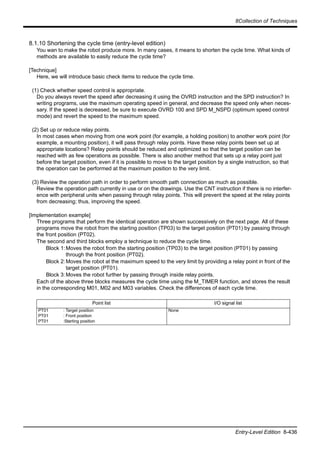 8Collection of Techniques
Entry-Level Edition 8-436
8.1.10 Shortening the cycle time (entry-level edition)
You wan to make the robot produce more. In many cases, it means to shorten the cycle time. What kinds of
methods are available to easily reduce the cycle time?
[Technique]
Here, we will introduce basic check items to reduce the cycle time.
(1) Check whether speed control is appropriate.
Do you always revert the speed after decreasing it using the OVRD instruction and the SPD instruction? In
writing programs, use the maximum operating speed in general, and decrease the speed only when neces-
sary. If the speed is decreased, be sure to execute OVRD 100 and SPD M_NSPD (optimum speed control
mode) and revert the speed to the maximum speed.
(2) Set up or reduce relay points.
In most cases when moving from one work point (for example, a holding position) to another work point (for
example, a mounting position), it will pass through relay points. Have these relay points been set up at
appropriate locations? Relay points should be reduced and optimized so that the target position can be
reached with as few operations as possible. There is also another method that sets up a relay point just
before the target position, even if it is possible to move to the target position by a single instruction, so that
the operation can be performed at the maximum position to the very limit.
(3) Review the operation path in order to perform smooth path connection as much as possible.
Review the operation path currently in use or on the drawings. Use the CNT instruction if there is no interfer-
ence with peripheral units when passing through relay points. This will prevent the speed at the relay points
from decreasing; thus, improving the speed.
[Implementation example]
Three programs that perform the identical operation are shown successively on the next page. All of these
programs move the robot from the starting position (TP03) to the target position (PT01) by passing through
the front position (PT02).
The second and third blocks employ a technique to reduce the cycle time.
Block 1:Moves the robot from the starting position (TP03) to the target position (PT01) by passing
through the front position (PT02).
Block 2:Moves the robot at the maximum speed to the very limit by providing a relay point in front of the
target position (PT01).
Block 3:Moves the robot further by passing through inside relay points.
Each of the above three blocks measures the cycle time using the M_TIMER function, and stores the result
in the corresponding M01, M02 and M03 variables. Check the differences of each cycle time.
Point list I/O signal list
PT01
PT01
PT01
: Target position
: Front position
:Starting position
None
 