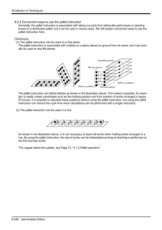 8-439 Intermediate Edition
8Collection of Techniques
8.2.2 Convenient ways to use the pallet instruction
Generally, the pallet instruction is associated with taking out parts from lattice-like parts boxes or stacking
boxes on a distribution pallet, but it can be used in various ways. We will explain convenient ways to use the
pallet instruction here.
[Technique]
(1) The pallet instruction can be used on a free plane.
The pallet instruction is associated with a lattice on a plane placed on ground from its name, but it can actu-
ally be used on any flat planes.
The pallet instruction can define lattices as shown in the illustration above. This makes it possible, for exam-
ple, to easily create coordinates such as the holding position and front position of works arranged in layers.
Of course, it is possible to calculate these positions without using the pallet instruction, but using the pallet
instruction can reduce the cycle time since calculations can be performed with a single instruction.
(2) The pallet instruction can be used in a row.
As shown in the illustration above, it is not necessary to teach all works when holding works arranged in a
row. By using the pallet instruction, the rest of works can be interpolated as long as teaching is performed on
the first and last works.
*For regular lattice-like pallets, see Page 73, "4.1.2 Pallet operation".
Define as palette 1.
Define as palette 2. Pull-out position
Moving posture
Unloading position
 