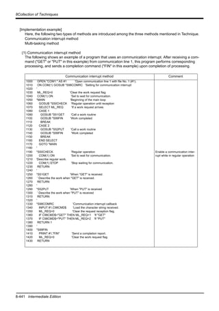 8-441 Intermediate Edition
8Collection of Techniques
[Implementation example]
Here, the following two types of methods are introduced among the three methods mentioned in Technique.
Communication interrupt method
Multi-tasking method
(1) Communication interrupt method
The following shows an example of a program that uses an communication interrupt. After receiving a com-
mand ("GET" or "PUT" in this example) from communication line 1, this program performs corresponding
processing, and sends a completion command ("FIN" in this example) upon completion of processing.
Communication interrupt method Comment
1000
1010
1020
1030
1040
1050
1060
1070
1080
1090
1100
1110
1120
1130
1140
1150
1160
1170
1180
OPEN "COM1:" AS #1 'Open communication line 1 with file No. 1 (#1).
ON COM(1) GOSUB *S98COMRC 'Setting for communication interrupt
'
ML_REQ=0 'Clear the work request flag
COM(1) ON 'Set to wait for communication.
*MAIN 'Beginning of the main loop
GOSUB *S50CHECK 'Regular operation until reception
SELECT ML_REQ 'If a work request arrives
CASE 1
GOSUB *S51GET 'Call a work routine
GOSUB *S99FIN 'Work completed
BREAK
CASE 2
GOSUB *S52PUT 'Call a work routine
GOSUB *S99FIN 'Work completed
BREAK
END SELECT
GOTO *MAIN
'
1190
1200
1210
1220
1230
1240
*S50CHECK 'Regular operation
COM(1) ON 'Set to wait for communication.
'Describe regular work.
COM(1) STOP 'Stop waiting for communication.
RETURN
'
Enable a communication inter-
rupt while in regular operation
1250
1260
1270
1280
1290
1300
1310
1320
1330
1340
1350
1360
1370
1380
1390
1400
1410
1420
1430
*S51GET 'When "GET" is received
' Describe the work when "GET" is received.
RETURN
'
*S52PUT 'When "PUT" is received
' Describe the work when "PUT" is received
RETURN
'
*S98COMRC 'Communication interrupt callback
INPUT #1,C98CMD$ 'Load the character string received.
ML_REQ=0 'Clear the request reception flag.
IF C98CMD$="GET" THEN ML_REQ=1 'If "GET"
IF C98CMD$="PUT" THEN ML_REQ=2 'If "PUT"
RETURN 1
'
*S99FIN
PRINT #1,"FIN" 'Send a completion report.
ML_REQ=0 'Clear the work request flag.
RETURN
 