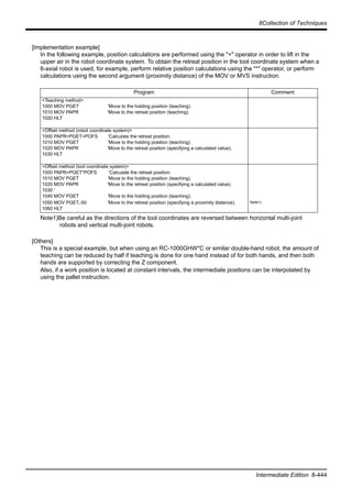 8Collection of Techniques
Intermediate Edition 8-444
[Implementation example]
In the following example, position calculations are performed using the "+" operator in order to lift in the
upper air in the robot coordinate system. To obtain the retreat position in the tool coordinate system when a
6-axial robot is used, for example, perform relative position calculations using the "*" operator, or perform
calculations using the second argument (proximity distance) of the MOV or MVS instruction.
[Others]
This is a special example, but when using an RC-1000GHW*C or similar double-hand robot, the amount of
teaching can be reduced by half if teaching is done for one hand instead of for both hands, and then both
hands are supported by correcting the Z component.
Also, if a work position is located at constant intervals, the intermediate positions can be interpolated by
using the pallet instruction.
Program Comment
<Teaching method>
1000 MOV PGET 'Move to the holding position (teaching).
1010 MOV PAPR 'Move to the retreat position (teaching).
1020 HLT
<Offset method (robot coordinate system)>
1000 PAPR=PGET+POFS 'Calculate the retreat position.
1010 MOV PGET 'Move to the holding position (teaching).
1020 MOV PAPR 'Move to the retreat position (specifying a calculated value).
1030 HLT
<Offset method (tool coordinate system)>
1000 PAPR=PGET*POFS 'Calculate the retreat position.
1010 MOV PGET 'Move to the holding position (teaching).
1020 MOV PAPR 'Move to the retreat position (specifying a calculated value).
1030 '
1040 MOV PGET 'Move to the holding position (teaching).
1050 MOV PGET,-50 'Move to the retreat position (specifying a proximity distance).
1060 HLT
Note1)
Note1)Be careful as the directions of the tool coordinates are reversed between horizontal multi-joint
robots and vertical multi-joint robots.
 